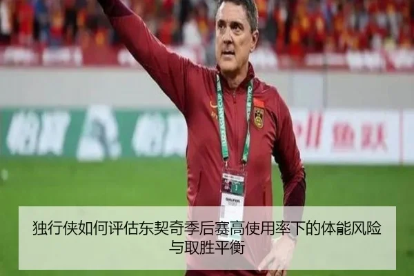 独行侠如何评估东契奇季后赛高使用率下的体能风险与取胜平衡（kaiyun）