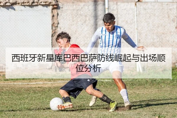西班牙新星库巴西巴萨防线崛起与出场顺位分析