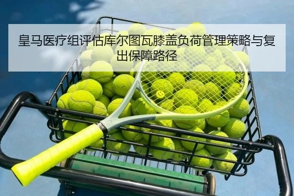 皇马医疗组评估库尔图瓦膝盖负荷管理策略与复出保障路径