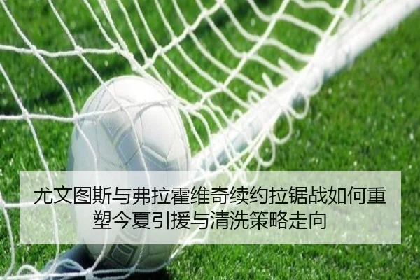 尤文图斯与弗拉霍维奇续约拉锯战如何重塑今夏引援与清洗策略走向