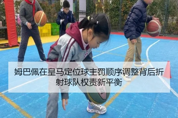 姆巴佩在皇马定位球主罚顺序调整背后折射球队权责新平衡