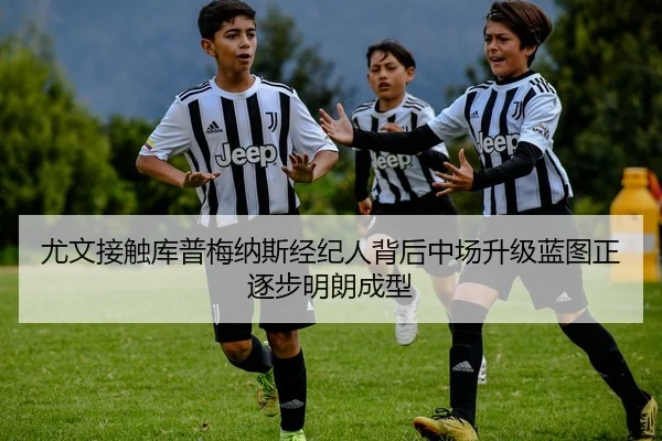 尤文接触库普梅纳斯经纪人背后中场升级蓝图正逐步明朗成型